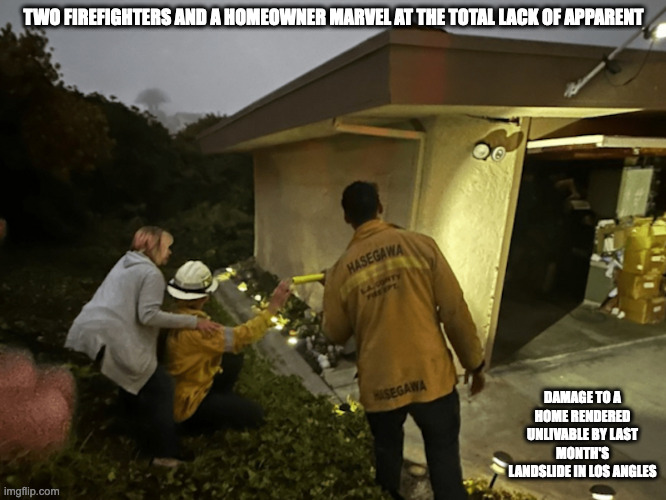 Officials Peruse Earthquake Damage | TWO FIREFIGHTERS AND A HOMEOWNER MARVEL AT THE TOTAL LACK OF APPARENT; DAMAGE TO A HOME RENDERED UNLIVABLE BY LAST MONTH'S LANDSLIDE IN LOS ANGLES | image tagged in earthquake,memes | made w/ Imgflip meme maker