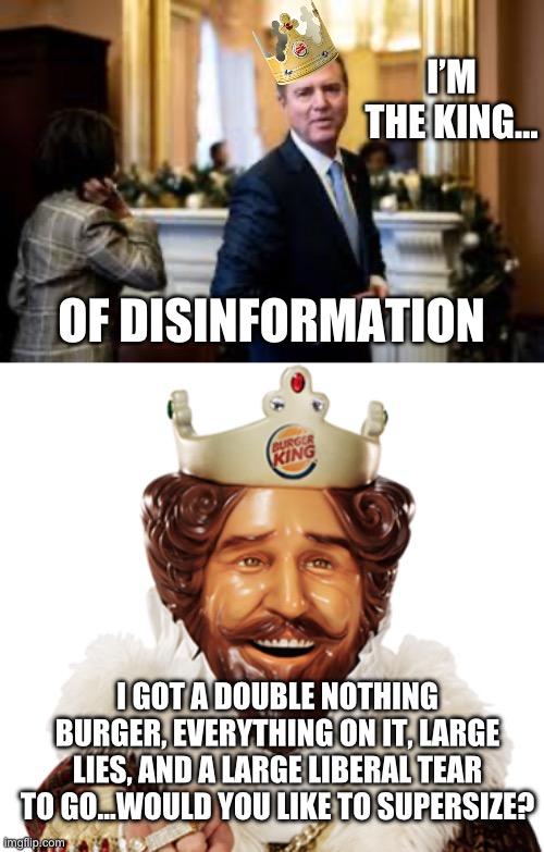 I’M THE KING…; OF DISINFORMATION; I GOT A DOUBLE NOTHING BURGER, EVERYTHING ON IT, LARGE LIES, AND A LARGE LIBERAL TEAR TO GO…WOULD YOU LIKE TO SUPERSIZE? | image tagged in burger king,maga,adam schiff,stupid liberals,donald trump,republicans | made w/ Imgflip meme maker