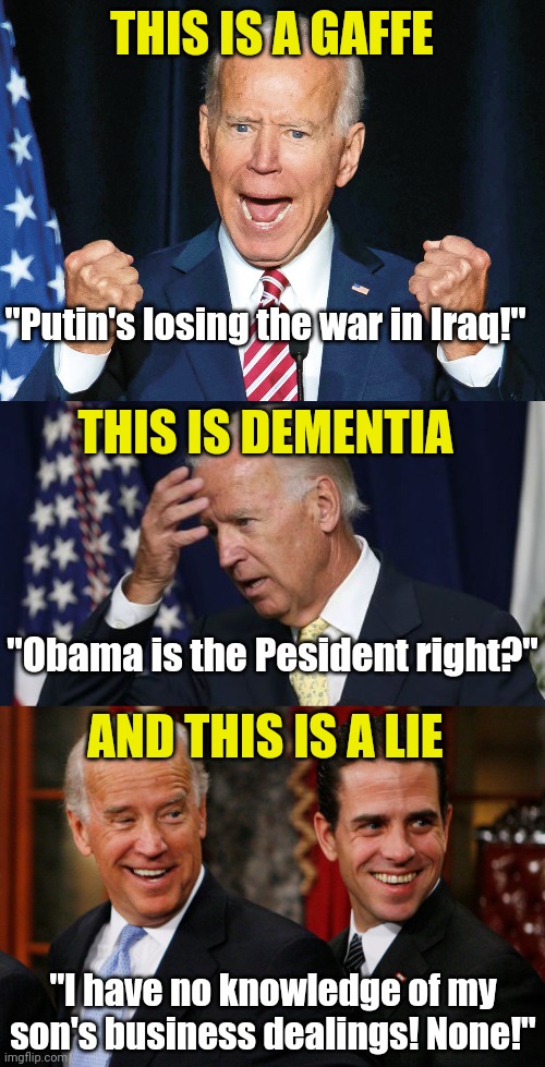 Can't wait to see Dem voters justify how they can vote for a career politician with dementia. But then again, who is surprised? | THIS IS A GAFFE; "Putin's losing the war in Iraq!"; THIS IS DEMENTIA; "Obama is the Pesident right?"; AND THIS IS A LIE; "I have no knowledge of my son's business dealings! None!" | image tagged in crazy joe biden,hunter biden crack head,voters,liberals,insanity,epic fail | made w/ Imgflip meme maker