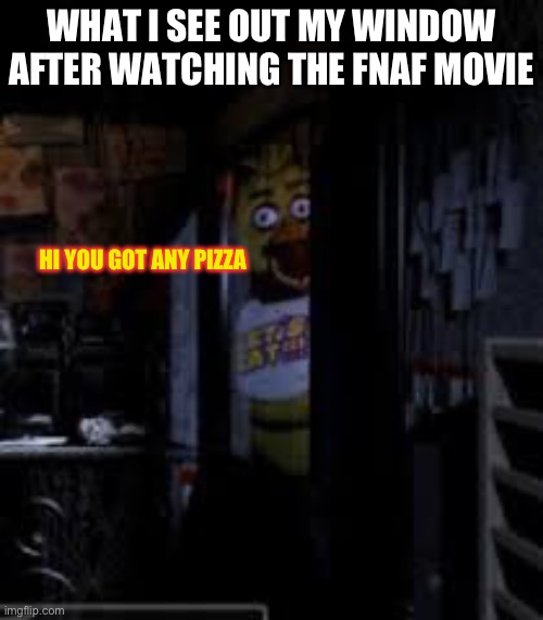 Chica Looking In Window FNAF | WHAT I SEE OUT MY WINDOW AFTER WATCHING THE FNAF MOVIE; HI YOU GOT ANY PIZZA | image tagged in chica looking in window fnaf | made w/ Imgflip meme maker