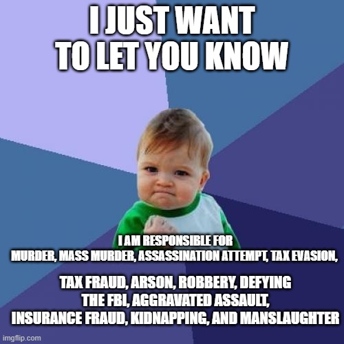 this might be true.... | I JUST WANT TO LET YOU KNOW; I AM RESPONSIBLE FOR MURDER, MASS MURDER, ASSASSINATION ATTEMPT, TAX EVASION, TAX FRAUD, ARSON, ROBBERY, DEFYING THE FBI, AGGRAVATED ASSAULT, INSURANCE FRAUD, KIDNAPPING, AND MANSLAUGHTER | image tagged in memes,success kid | made w/ Imgflip meme maker