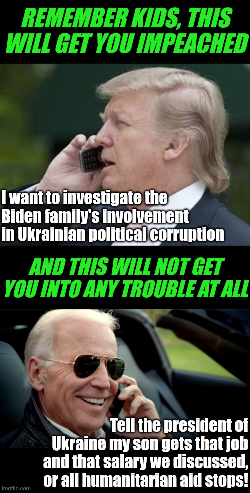 Amazing. Two different people, calling the same place, can receive different results | REMEMBER KIDS, THIS WILL GET YOU IMPEACHED; I want to investigate the Biden family's involvement in Ukrainian political corruption; AND THIS WILL NOT GET YOU INTO ANY TROUBLE AT ALL; Tell the president of Ukraine my son gets that job and that salary we discussed, or all humanitarian aid stops! | image tagged in trump phone,biden sunglasses phone,hypocrisy,criminals,liberal vs conservative,government corruption | made w/ Imgflip meme maker