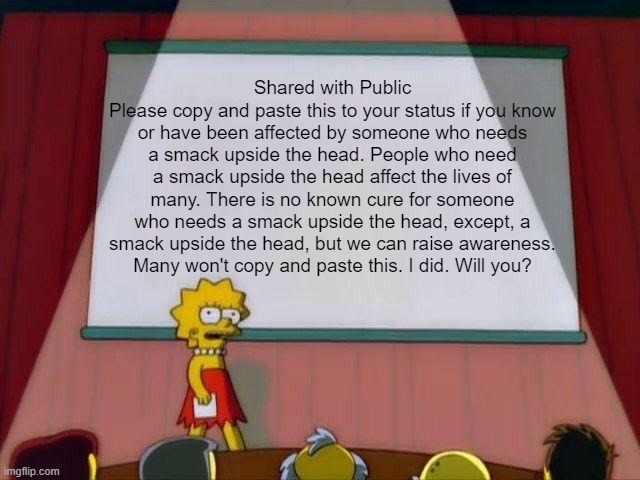 Lisa Simpson's Presentation | Shared with Public
Please copy and paste this to your status if you know or have been affected by someone who needs a smack upside the head. People who need a smack upside the head affect the lives of many. There is no known cure for someone who needs a smack upside the head, except, a smack upside the head, but we can raise awareness.
Many won't copy and paste this. I did. Will you? | image tagged in lisa simpson's presentation | made w/ Imgflip meme maker