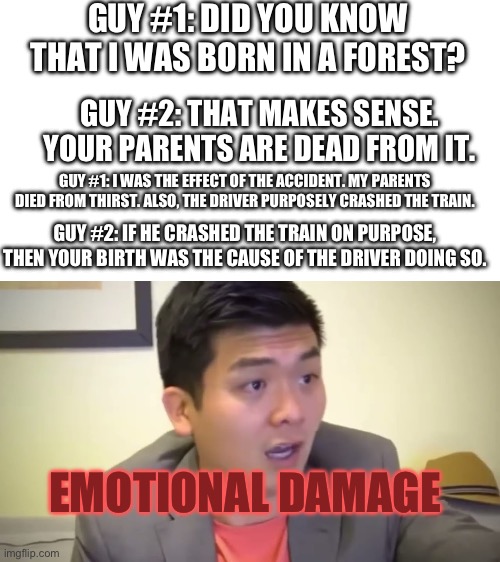OOF | GUY #1: DID YOU KNOW THAT I WAS BORN IN A FOREST? GUY #2: THAT MAKES SENSE. YOUR PARENTS ARE DEAD FROM IT. GUY #1: I WAS THE EFFECT OF THE ACCIDENT. MY PARENTS DIED FROM THIRST. ALSO, THE DRIVER PURPOSELY CRASHED THE TRAIN. GUY #2: IF HE CRASHED THE TRAIN ON PURPOSE, THEN YOUR BIRTH WAS THE CAUSE OF THE DRIVER DOING SO. EMOTIONAL DAMAGE | image tagged in emotional damage,roasted | made w/ Imgflip meme maker