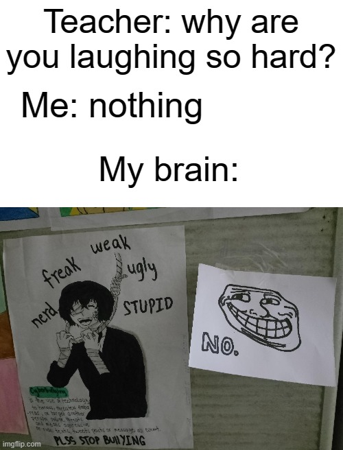 . | Teacher: why are you laughing so hard? Me: nothing; My brain: | image tagged in blank white template | made w/ Imgflip meme maker