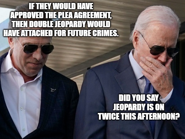 Hunter Biden | IF THEY WOULD HAVE APPROVED THE PLEA AGREEMENT, THEN DOUBLE JEOPARDY WOULD HAVE ATTACHED FOR FUTURE CRIMES. DID YOU SAY JEOPARDY IS ON TWICE THIS AFTERNOON? | image tagged in jeopardy | made w/ Imgflip meme maker