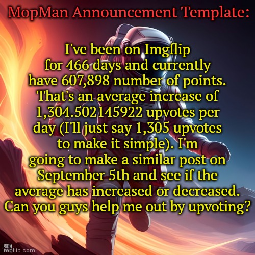 TLDR: Upvote! | I've been on Imgflip for 466 days and currently have 607,898 number of points. That's an average increase of 1,304.502145922 upvotes per day (I'll just say 1,305 upvotes to make it simple). I'm going to make a similar post on September 5th and see if the average has increased or decreased. Can you guys help me out by upvoting? MopMan Announcement Template: | image tagged in mopman announcement template | made w/ Imgflip meme maker