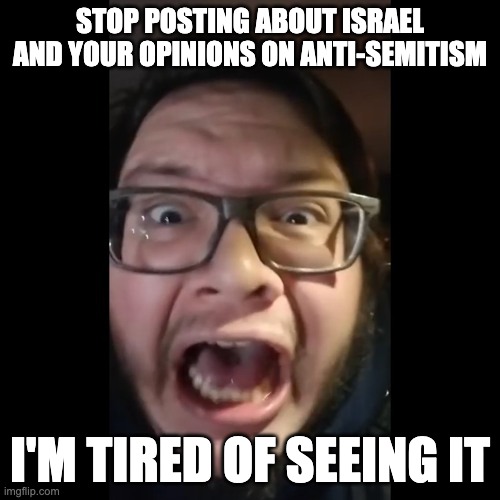 Stop posting about | STOP POSTING ABOUT ISRAEL AND YOUR OPINIONS ON ANTI-SEMITISM; I'M TIRED OF SEEING IT | image tagged in stop posting about | made w/ Imgflip meme maker