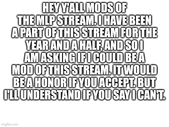 Plz? | HEY Y'ALL MODS OF THE MLP STREAM. I HAVE BEEN A PART OF THIS STREAM FOR THE YEAR AND A HALF, AND SO I AM ASKING IF I COULD BE A MOD OF THIS STREAM. IT WOULD BE A HONOR IF YOU ACCEPT. BUT I'LL UNDERSTAND IF YOU SAY I CAN'T. | image tagged in blank white template | made w/ Imgflip meme maker