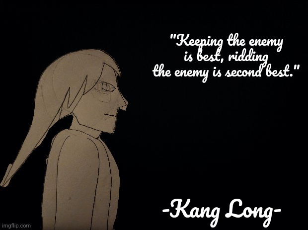 "If a general knows my tactics then he shall know victory" -Kang Long- | "Keeping the enemy is best, ridding the enemy is second best."; -Kang Long- | image tagged in black background | made w/ Imgflip meme maker