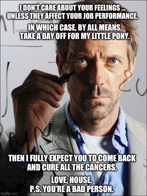 Remember, House cares. Or close enough. | I DON’T CARE ABOUT YOUR FEELINGS …
UNLESS THEY AFFECT YOUR JOB PERFORMANCE. IN WHICH CASE, BY ALL MEANS,
TAKE A DAY OFF FOR MY LITTLE PONY. THEN I FULLY EXPECT YOU TO COME BACK
AND CURE ALL THE CANCERS. LOVE, HOUSE.
P.S. YOU’RE A BAD PERSON. | made w/ Imgflip meme maker