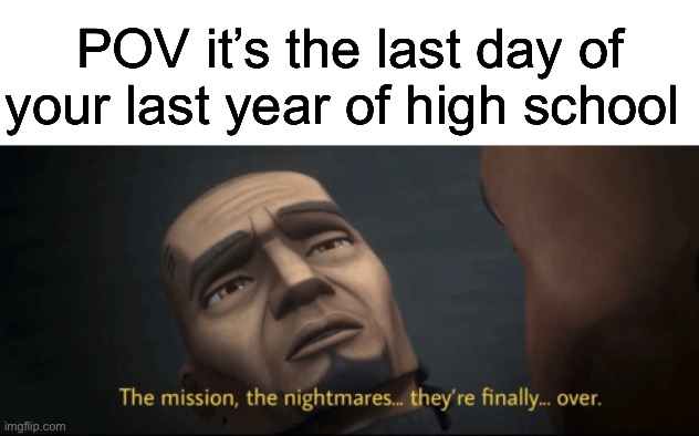 The mission, the nightmares... they’re finally... over. | POV it’s the last day of your last year of high school | image tagged in the mission the nightmares they re finally over | made w/ Imgflip meme maker