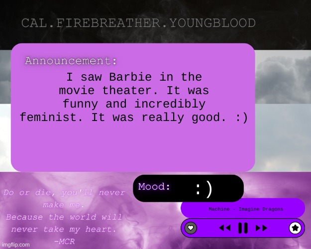 :) | I saw Barbie in the movie theater. It was funny and incredibly feminist. It was really good. :); :); Machine - Imagine Dragons | image tagged in cal's announcement temp ace clouds | made w/ Imgflip meme maker