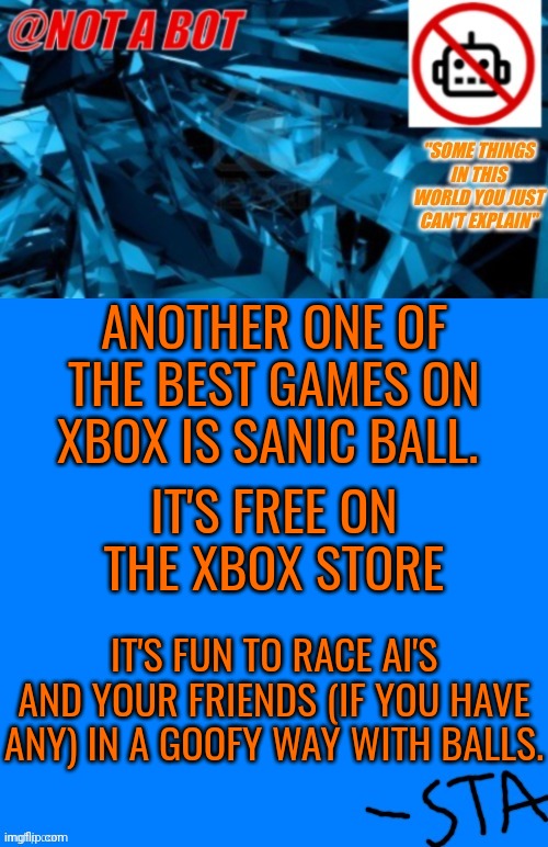 Dontreme would be all over this one | ANOTHER ONE OF THE BEST GAMES ON XBOX IS SANIC BALL. IT'S FREE ON THE XBOX STORE; IT'S FUN TO RACE AI'S AND YOUR FRIENDS (IF YOU HAVE ANY) IN A GOOFY WAY WITH BALLS. | image tagged in not a bot temp | made w/ Imgflip meme maker