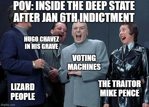 Laughing Indictment | POV: INSIDE THE DEEP STATE
AFTER JAN 6TH INDICTMENT; HUGO CHAVEZ
IN HIS GRAVE; VOTING
MACHINES; THE TRAITOR
MIKE PENCE; LIZARD
PEOPLE | image tagged in memes,laughing villains | made w/ Imgflip meme maker