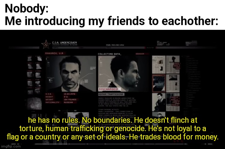 He has no rules, no boundaries | Nobody:
Me introducing my friends to eachother:; he has no rules. No boundaries. He doesn't flinch at torture, human trafficking or genocide. He's not loyal to a flag or a country or any set of ideals. He trades blood for money. | image tagged in he has no rules no boundaries,funny | made w/ Imgflip meme maker