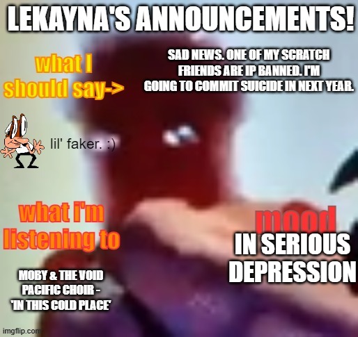 lekayna announcement template | SAD NEWS. ONE OF MY SCRATCH FRIENDS ARE IP BANNED. I'M GOING TO COMMIT SUICIDE IN NEXT YEAR. IN SERIOUS DEPRESSION; MOBY & THE VOID PACIFIC CHOIR - 'IN THIS COLD PLACE' | image tagged in lekayna announcement template,suicide | made w/ Imgflip meme maker