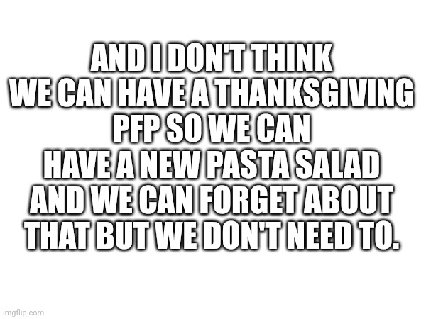 Some random-ass thing I wrote for no reason at all Whatsoever | AND I DON'T THINK WE CAN HAVE A THANKSGIVING PFP SO WE CAN HAVE A NEW PASTA SALAD AND WE CAN FORGET ABOUT THAT BUT WE DON'T NEED TO. | made w/ Imgflip meme maker