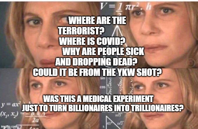 Math lady/Confused lady | WHERE ARE THE TERRORIST?                     WHERE IS COVID?               WHY ARE PEOPLE SICK AND DROPPING DEAD? 
 COULD IT BE FROM THE YKW SHOT? WAS THIS A MEDICAL EXPERIMENT       JUST TO TURN BILLIONAIRES INTO TRILLIONAIRES? | image tagged in math lady/confused lady | made w/ Imgflip meme maker