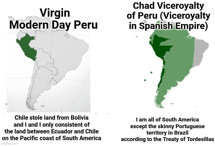 Peru was way larger back then | Chad Viceroyalty of Peru (Viceroyalty in Spanish Empire); Virgin Modern Day Peru; Chile stole land from Bolivia and I and I only consistent of the land between Ecuador and Chile on the Pacific coast of South America; I am all of South America except the skinny Portuguese territory in Brazil according to the Treaty of Tordesillas | image tagged in soyboy vs yes chad,peru,spanish empire | made w/ Imgflip meme maker