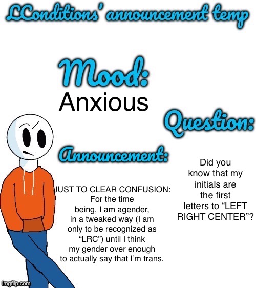 Don’t worry, I’ll make a new announcement Temp. | Anxious; JUST TO CLEAR CONFUSION:
For the time being, I am agender, in a tweaked way (I am only to be recognized as “LRC”) until I think my gender over enough to actually say that I’m trans. Did you know that my initials are the first letters to “LEFT RIGHT CENTER”? | image tagged in lconditions announcement tenp v 2 | made w/ Imgflip meme maker