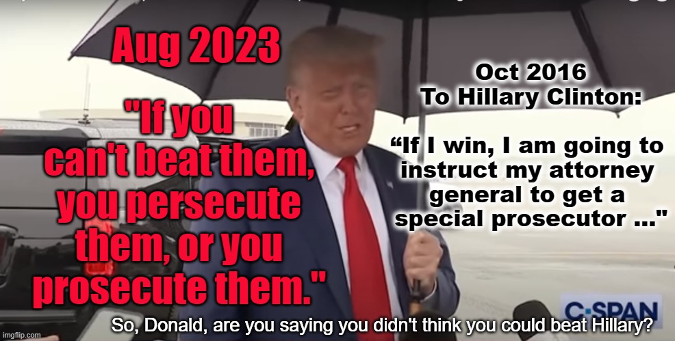 If you can't beat 'em | Aug 2023; Oct 2016
To Hillary Clinton:
     
“If I win, I am going to 
instruct my attorney 
general to get a 
special prosecutor ..."; "If you can't beat them, you persecute them, or you prosecute them."; So, Donald, are you saying you didn't think you could beat Hillary? | made w/ Imgflip meme maker