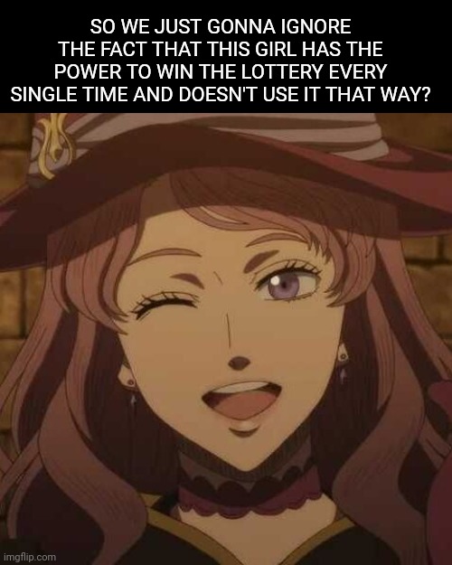 Ye | SO WE JUST GONNA IGNORE THE FACT THAT THIS GIRL HAS THE POWER TO WIN THE LOTTERY EVERY SINGLE TIME AND DOESN'T USE IT THAT WAY? | image tagged in anime meme,black clover | made w/ Imgflip meme maker