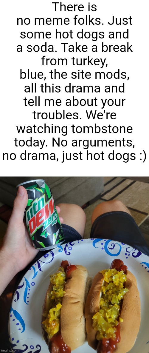 There is no meme folks. Just some hot dogs and a soda. Take a break from turkey, blue, the site mods, all this drama and tell me about your troubles. We're watching tombstone today. No arguments, no drama, just hot dogs :) | made w/ Imgflip meme maker