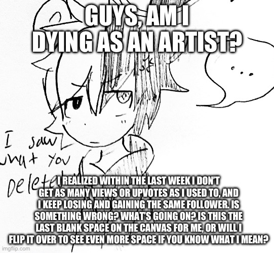 You can be honest, hiding the truth won’t do anything | GUYS, AM I DYING AS AN ARTIST? I REALIZED WITHIN THE LAST WEEK I DON’T GET AS MANY VIEWS OR UPVOTES AS I USED TO, AND I KEEP LOSING AND GAINING THE SAME FOLLOWER. IS SOMETHING WRONG? WHAT’S GOING ON? IS THIS THE LAST BLANK SPACE ON THE CANVAS FOR ME, OR WILL I FLIP IT OVER TO SEE EVEN MORE SPACE IF YOU KNOW WHAT I MEAN? | image tagged in monokuma pissed off | made w/ Imgflip meme maker