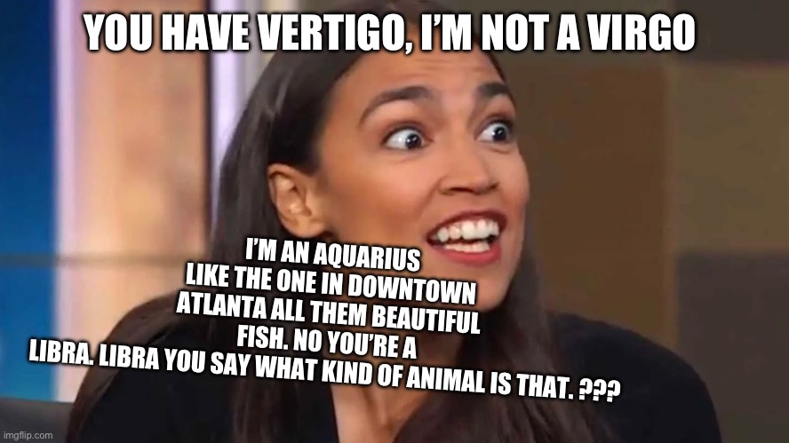 Crazy AOC | I’M AN AQUARIUS LIKE THE ONE IN DOWNTOWN ATLANTA ALL THEM BEAUTIFUL FISH. NO YOU’RE A LIBRA. LIBRA YOU SAY WHAT KIND OF ANIMAL IS THAT. ??? YOU HAVE VERTIGO, I’M NOT A VIRGO | image tagged in crazy aoc | made w/ Imgflip meme maker