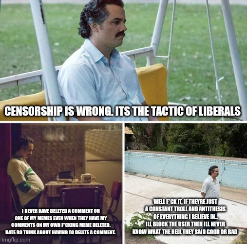 Sad Pablo Escobar | CENSORSHIP IS WRONG. ITS THE TACTIC OF LIBERALS; I NEVER HAVE DELETED A COMMENT ON ONE OF MY MEMES EVEN WHEN THEY HAVE MY COMMENTS ON MY OWN F*CKING MEME DELETED. HATE RO THINK ABOUT HAVING TO DELETE A COMMENT. WELL F*CK IT, IF THEYRE JUST A CONSTANT TROLL AND ANTITHESIS  OF EVERYTHING I BELIEVE IN... ILL BLOCK THE USER THEN ILL NEVER KNOW WHAT THE HELL THEY SAID GOOD OR BAD | image tagged in memes,sad pablo escobar | made w/ Imgflip meme maker