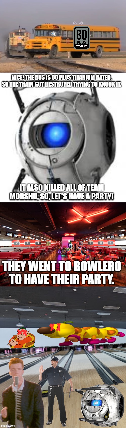 NICE! THE BUS IS 80 PLUS TITANIUM RATED, SO THE TRAIN GOT DESTROYED TRYING TO KNOCK IT. IT ALSO KILLED ALL OF TEAM MORSHU, SO, LET'S HAVE A PARTY! THEY WENT TO BOWLERO TO HAVE THEIR PARTY. | image tagged in wheatley | made w/ Imgflip meme maker