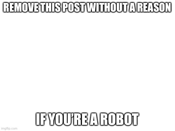 REMOVE THIS POST WITHOUT A REASON; IF YOU’RE A ROBOT | made w/ Imgflip meme maker