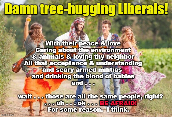 Damn tree-hugging liberals! | Damn tree-hugging Liberals! With their peace & love
Caring about the environment
& animals & loving thy neighbor
All that acceptance & understanding
and scary armed militias 
and drinking the blood of babies
and . . . wait . . . those are all the same people, right?
. . . uh . . . ok . . . BE AFRAID!
For some reason.  I think. BE AFRAID! | made w/ Imgflip meme maker