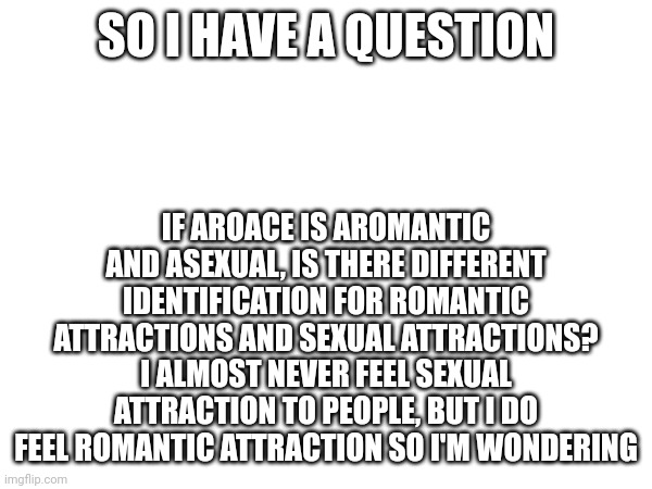 SO I HAVE A QUESTION; IF AROACE IS AROMANTIC AND ASEXUAL, IS THERE DIFFERENT IDENTIFICATION FOR ROMANTIC ATTRACTIONS AND SEXUAL ATTRACTIONS? I ALMOST NEVER FEEL SEXUAL ATTRACTION TO PEOPLE, BUT I DO FEEL ROMANTIC ATTRACTION SO I'M WONDERING | made w/ Imgflip meme maker