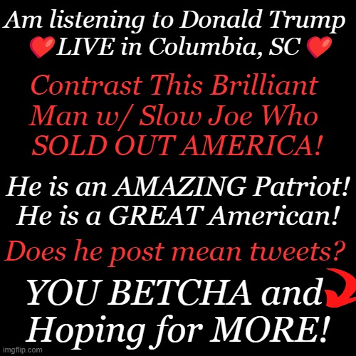 Time to Replace the Crimvalid! | Am listening to Donald Trump 
❤️LIVE in Columbia, SC❤️; Contrast This Brilliant 
Man w/ Slow Joe Who 
SOLD OUT AMERICA! He is an AMAZING Patriot!
He is a GREAT American! Does he post mean tweets? YOU BETCHA and 
Hoping for MORE! | image tagged in politics,donald trump,brilliant,joe biden,crimvalid,america first | made w/ Imgflip meme maker