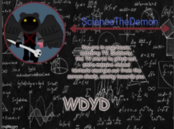 Science's template for scientists | You are in your house, watching TV. Suddenly, the TV starts to glitch out, and a massive clawed tentacle emerges out from the screen slowly, coming towards you. WDYD | image tagged in science's template for scientists | made w/ Imgflip meme maker