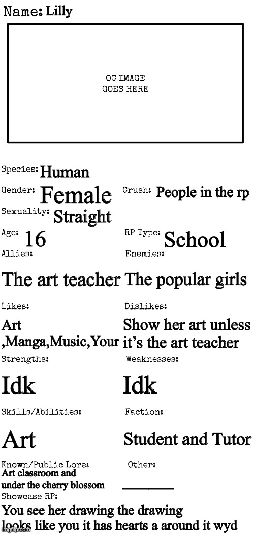 That art student in your class | Lilly; Human; People in the rp; Female; Straight; 16; School; The art teacher; The popular girls; Art ,Manga,Music,Your; Show her art unless it’s the art teacher; Idk; Idk; Art; Student and Tutor; Art classroom and under the cherry blossom; ——; You see her drawing the drawing looks like you it has hearts a around it wyd | image tagged in new oc showcase for rp stream | made w/ Imgflip meme maker