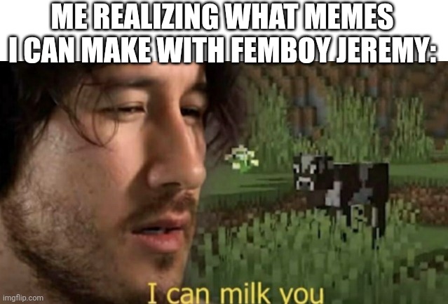 I can milk you | ME REALIZING WHAT MEMES I CAN MAKE WITH FEMBOY JEREMY: | image tagged in i can milk you | made w/ Imgflip meme maker