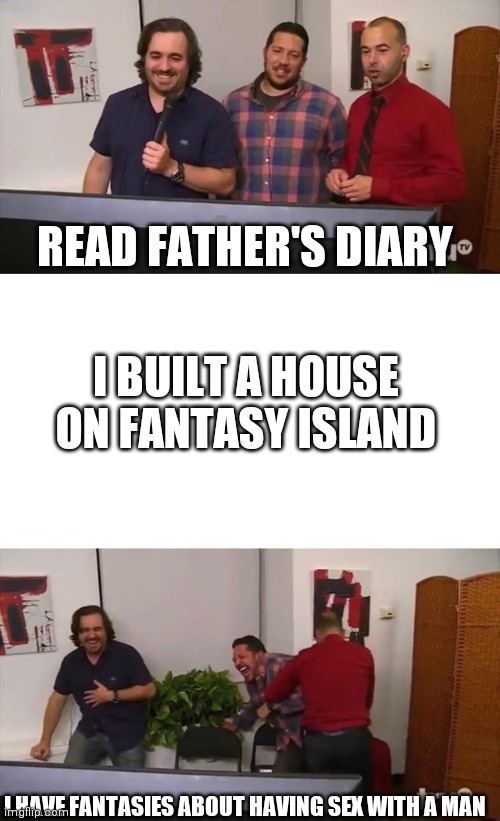 Impractical Jokers Laughing | READ FATHER'S DIARY I HAVE FANTASIES ABOUT HAVING SEX WITH A MAN I BUILT A HOUSE ON FANTASY ISLAND | image tagged in impractical jokers laughing | made w/ Imgflip meme maker