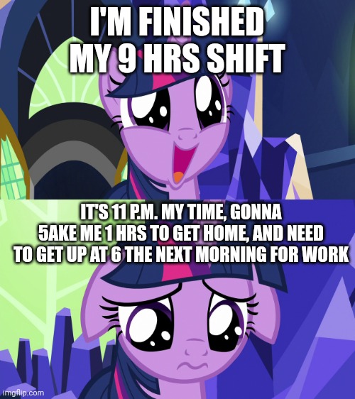 Life sux | I'M FINISHED MY 9 HRS SHIFT; IT'S 11 P.M. MY TIME, GONNA 5AKE ME 1 HRS TO GET HOME, AND NEED TO GET UP AT 6 THE NEXT MORNING FOR WORK | image tagged in twilight happy then sad mlp | made w/ Imgflip meme maker