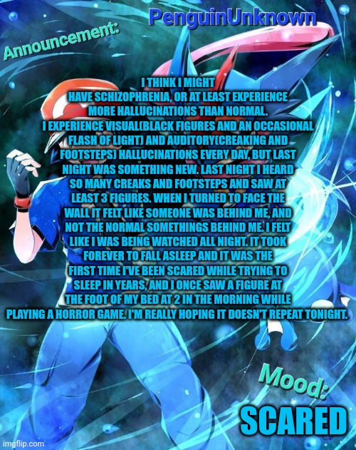 Anyone have advice because this can't continue | I THINK I MIGHT HAVE SCHIZOPHRENIA, OR AT LEAST EXPERIENCE MORE HALLUCINATIONS THAN NORMAL.
I EXPERIENCE VISUAL(BLACK FIGURES AND AN OCCASIONAL FLASH OF LIGHT) AND AUDITORY(CREAKING AND FOOTSTEPS) HALLUCINATIONS EVERY DAY, BUT LAST NIGHT WAS SOMETHING NEW. LAST NIGHT I HEARD SO MANY CREAKS AND FOOTSTEPS AND SAW AT LEAST 3 FIGURES. WHEN I TURNED TO FACE THE WALL IT FELT LIKE SOMEONE WAS BEHIND ME, AND NOT THE NORMAL SOMETHINGS BEHIND ME. I FELT LIKE I WAS BEING WATCHED ALL NIGHT. IT TOOK FOREVER TO FALL ASLEEP AND IT WAS THE FIRST TIME I'VE BEEN SCARED WHILE TRYING TO SLEEP IN YEARS, AND I ONCE SAW A FIGURE AT THE FOOT OF MY BED AT 2 IN THE MORNING WHILE PLAYING A HORROR GAME. I'M REALLY HOPING IT DOESN'T REPEAT TONIGHT. SCARED | image tagged in penguinunknown announcement | made w/ Imgflip meme maker