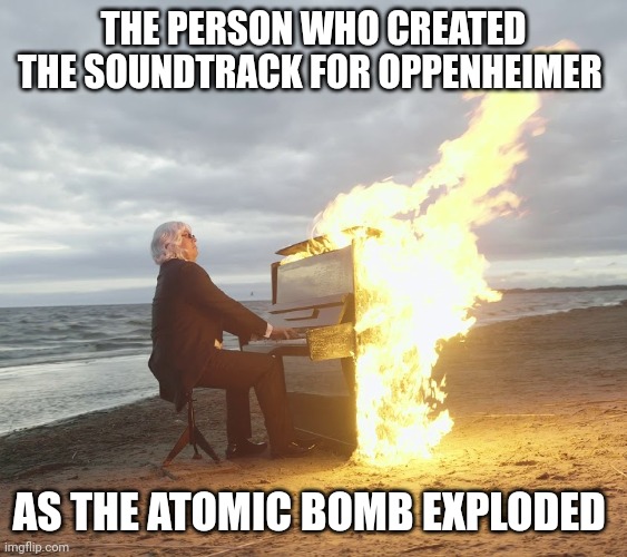 This composer is epic | THE PERSON WHO CREATED THE SOUNDTRACK FOR OPPENHEIMER; AS THE ATOMIC BOMB EXPLODED | image tagged in flaming piano,oppenheimer | made w/ Imgflip meme maker