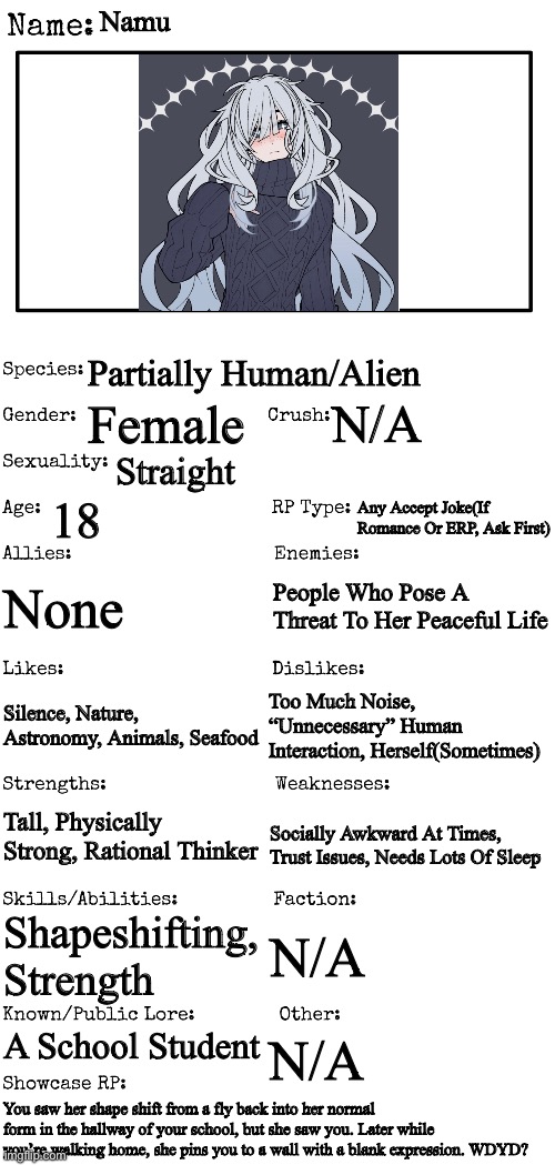 New OC showcase for RP stream | Namu; Partially Human/Alien; Female; N/A; Straight; 18; Any Accept Joke(If Romance Or ERP, Ask First); None; People Who Pose A Threat To Her Peaceful Life; Too Much Noise, “Unnecessary” Human Interaction, Herself(Sometimes); Silence, Nature, Astronomy, Animals, Seafood; Tall, Physically Strong, Rational Thinker; Socially Awkward At Times, Trust Issues, Needs Lots Of Sleep; Shapeshifting, Strength; N/A; A School Student; N/A; You saw her shape shift from a fly back into her normal form in the hallway of your school, but she saw you. Later while you’re walking home, she pins you to a wall with a blank expression. WDYD? | image tagged in new oc showcase for rp stream | made w/ Imgflip meme maker