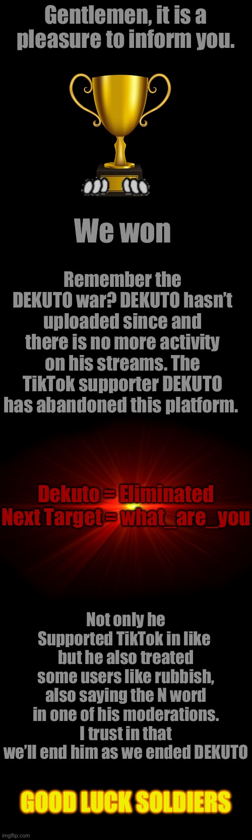 Gentlemen, it is a pleasure to inform you. We won; Remember the DEKUTO war? DEKUTO hasn’t uploaded since and there is no more activity on his streams. The TikTok supporter DEKUTO has abandoned this platform. Dekuto = Eliminated



Next Target = what_are_you; Not only he Supported TikTok in like  but he also treated some users like rubbish, also saying the N word in one of his moderations. I trust in that we’ll end him as we ended DEKUTO; GOOD LUCK SOLDIERS | made w/ Imgflip meme maker
