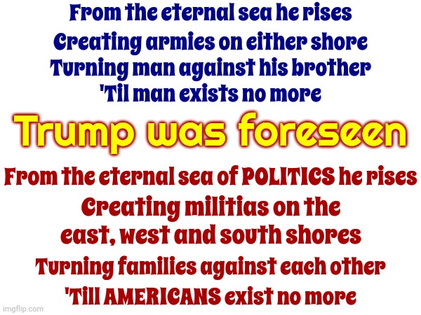 Trump Was Foreseen | From the eternal sea he rises; Creating armies on either shore; Turning man against his brother; 'Til man exists no more; Trump was foreseen; From the eternal sea of POLITICS he rises; Creating militias on the east, west and south shores; Turning families against each other; 'Till AMERICANS exist no more | image tagged in revelations,biblical,satanic cult,trumpublican cult,trump lies,memes | made w/ Imgflip meme maker