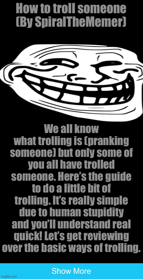 How to troll someone (By SpiralTheMemer); We all know what trolling is (pranking someone) but only some of you all have trolled someone. Here’s the guide to do a little bit of trolling. It’s really simple due to human stupidity and you’ll understand real quick! Let’s get reviewing over the basic ways of trolling. | image tagged in show more | made w/ Imgflip meme maker