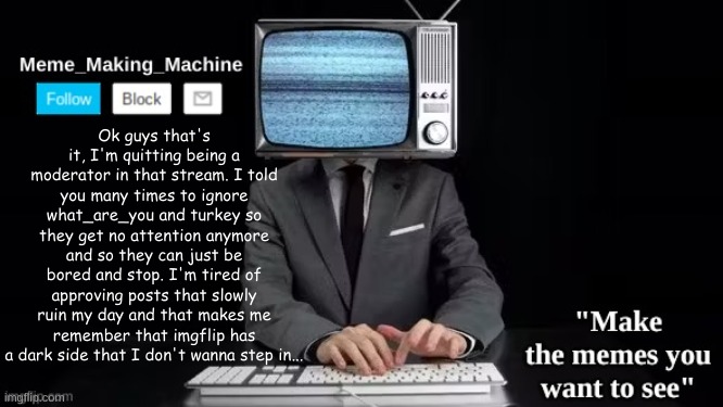 I just don't wanna mess into that stuff | Ok guys that's it, I'm quitting being a moderator in that stream. I told you many times to ignore what_are_you and turkey so they get no attention anymore and so they can just be bored and stop. I'm tired of approving posts that slowly ruin my day and that makes me remember that imgflip has a dark side that I don't wanna step in... | image tagged in mmm | made w/ Imgflip meme maker