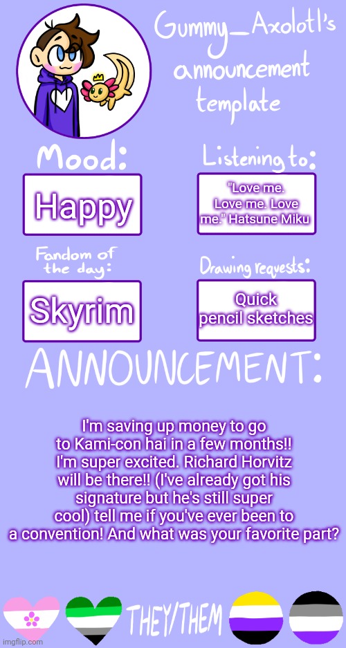 I'm also taking requests but they will be doodles nothing more | "Love me. Love me. Love me." Hatsune Miku; Happy; Quick pencil sketches; Skyrim; I'm saving up money to go to Kami-con hai in a few months!! I'm super excited. Richard Horvitz will be there!! (I've already got his signature but he's still super cool) tell me if you've ever been to a convention! And what was your favorite part? | image tagged in gummy's announcement template 2 | made w/ Imgflip meme maker