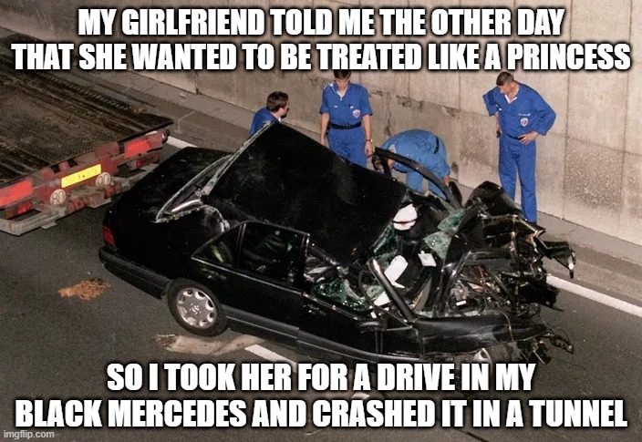 Careful What You Ask For | MY GIRLFRIEND TOLD ME THE OTHER DAY THAT SHE WANTED TO BE TREATED LIKE A PRINCESS; SO I TOOK HER FOR A DRIVE IN MY BLACK MERCEDES AND CRASHED IT IN A TUNNEL | image tagged in death of diana | made w/ Imgflip meme maker